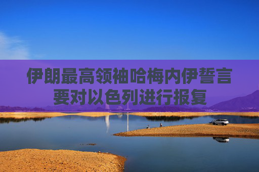 伊朗最高领袖哈梅内伊誓言要对以色列进行报复