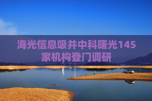 海光信息吸并中科曙光145家机构登门调研