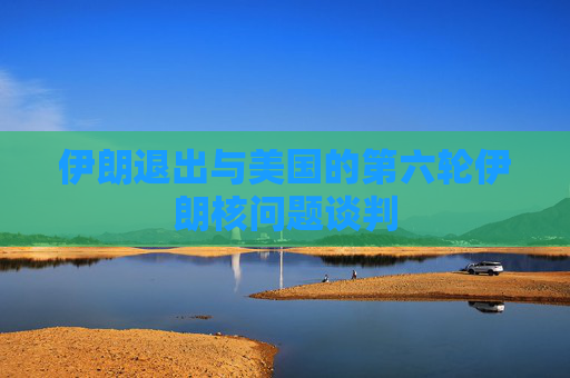 伊朗退出与美国的第六轮伊朗核问题谈判