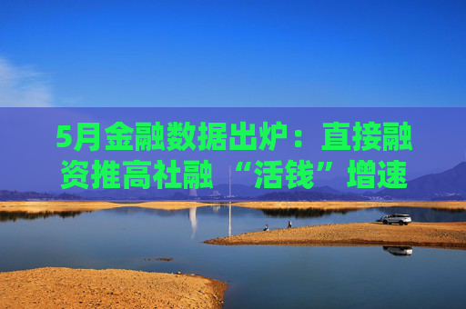 5月金融数据出炉：直接融资推高社融 “活钱”增速明显加快