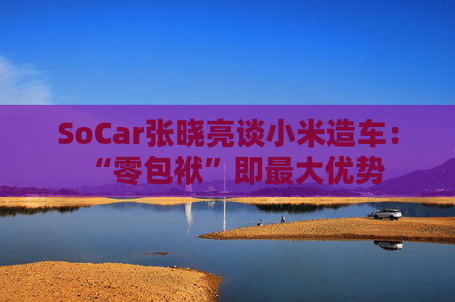 SoCar张晓亮谈小米造车：“零包袱”即最大优势