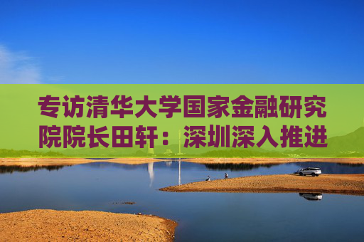 专访清华大学国家金融研究院院长田轩：深圳深入推进综合改革试点，金融方面的最大挑战是跨境金融监管体系的差异与协调