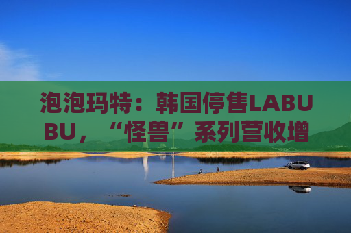 泡泡玛特：韩国停售LABUBU，“怪兽”系列营收增726.6%