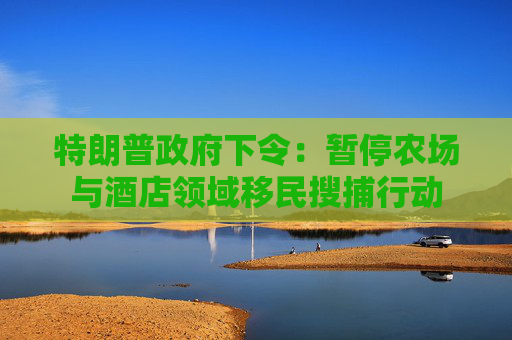 特朗普政府下令：暂停农场与酒店领域移民搜捕行动