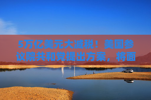 5万亿美元大减税！美国参议院共和党提出方案，将面对众议院反对