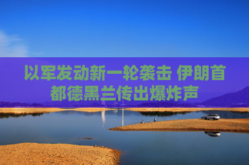 以军发动新一轮袭击 伊朗首都德黑兰传出爆炸声