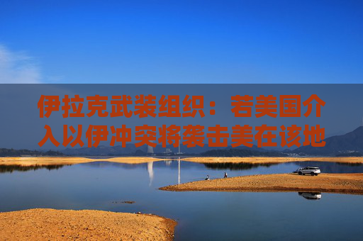 伊拉克武装组织：若美国介入以伊冲突将袭击美在该地区目标