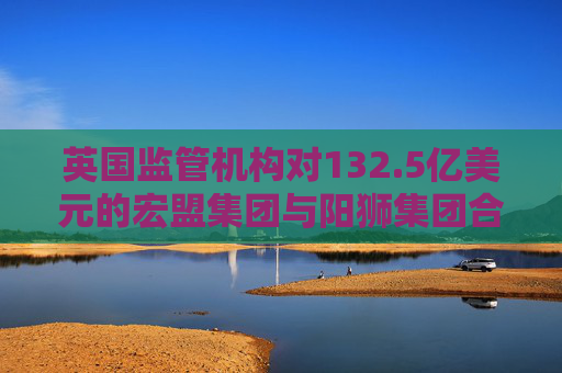 英国监管机构对132.5亿美元的宏盟集团与阳狮集团合并案展开调查
