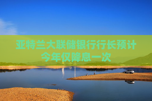亚特兰大联储银行行长预计今年仅降息一次