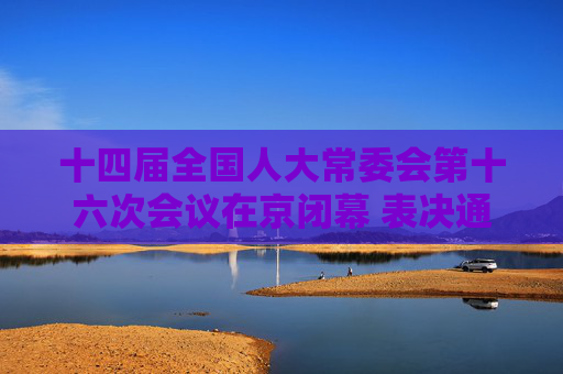 十四届全国人大常委会第十六次会议在京闭幕 表决通过新修订的反不正当竞争法