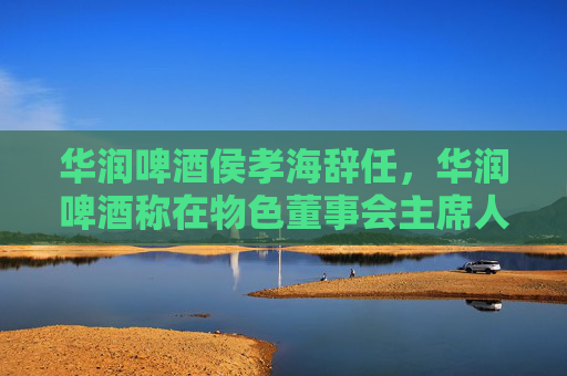 华润啤酒侯孝海辞任，华润啤酒称在物色董事会主席人选
