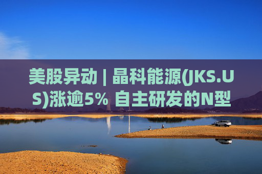 美股异动 | 晶科能源(JKS.US)涨逾5% 自主研发的N型TOPCon转换效率再度刷新纪录