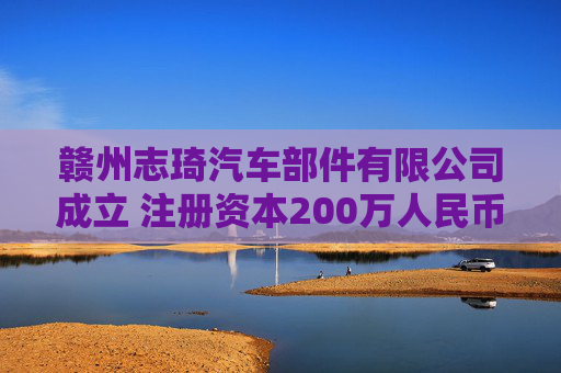 赣州志琦汽车部件有限公司成立 注册资本200万人民币