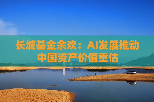 长城基金余欢：AI发展推动中国资产价值重估