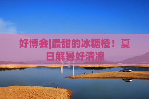好博会|最甜的冰糖橙！夏日解暑好清凉