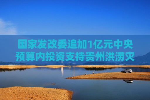 国家发改委追加1亿元中央预算内投资支持贵州洪涝灾后恢复