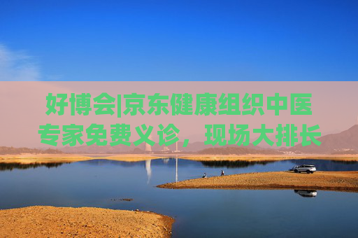 好博会|京东健康组织中医专家免费义诊，现场大排长龙