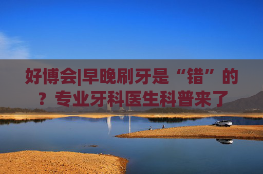 好博会|早晚刷牙是“错”的？专业牙科医生科普来了