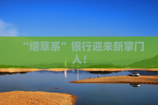 “烟草系”银行迎来新掌门人！