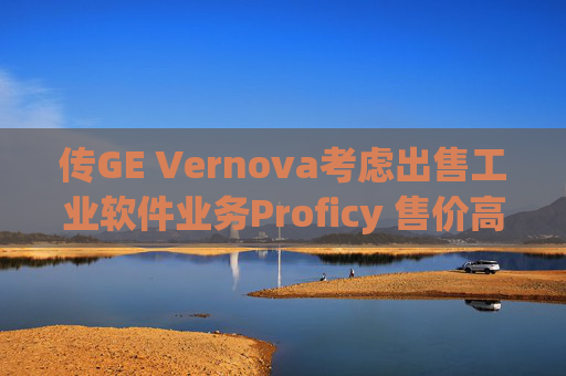 传GE Vernova考虑出售工业软件业务Proficy 售价高达10亿美元