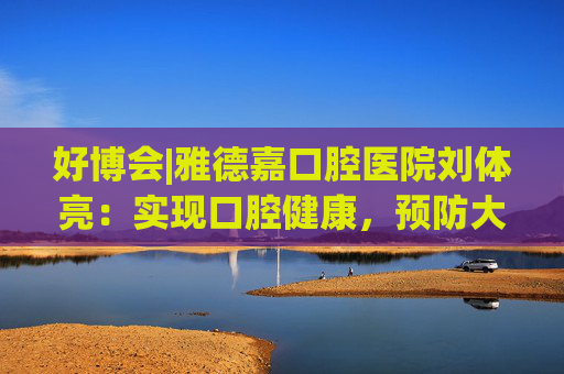 好博会|雅德嘉口腔医院刘体亮：实现口腔健康，预防大于治疗