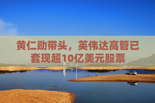 黄仁勋带头，英伟达高管已套现超10亿美元股票