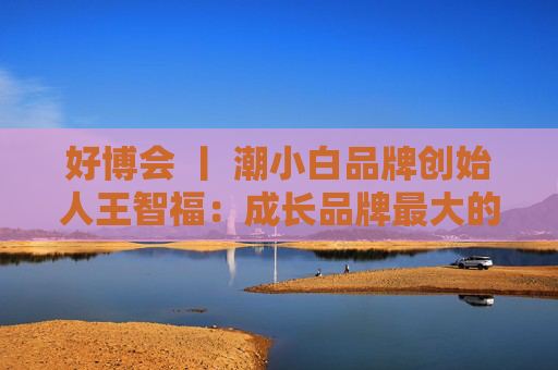 好博会 丨 潮小白品牌创始人王智福：成长品牌最大的痛点是没知名度，我们不是来卖产品的