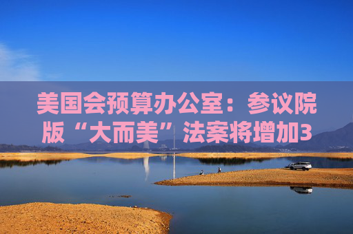美国会预算办公室：参议院版“大而美”法案将增加3.3万亿美元债务