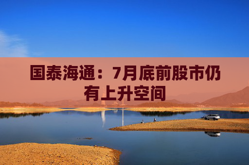 国泰海通：7月底前股市仍有上升空间