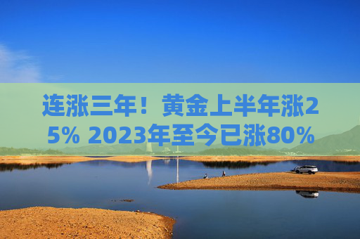 连涨三年！黄金上半年涨25% 2023年至今已涨80%