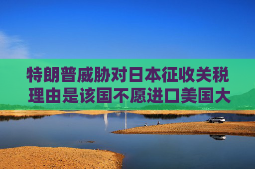 特朗普威胁对日本征收关税 理由是该国不愿进口美国大米