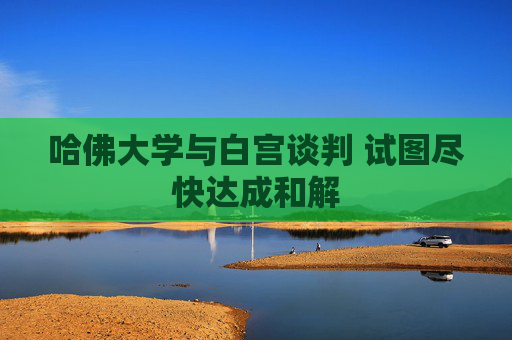 哈佛大学与白宫谈判 试图尽快达成和解