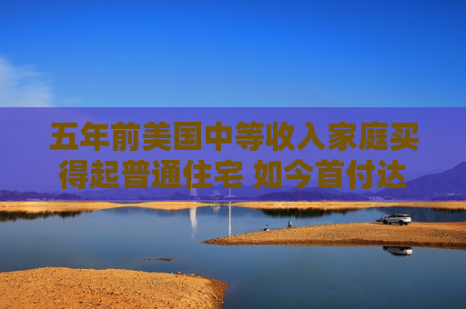 五年前美国中等收入家庭买得起普通住宅 如今首付达标仍缺口逾1.7万美元