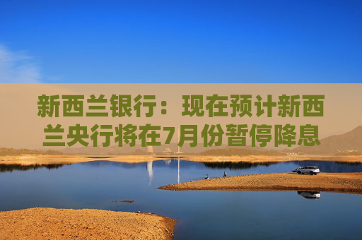新西兰银行：现在预计新西兰央行将在7月份暂停降息