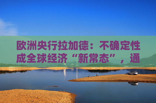 欧洲央行拉加德：不确定性成全球经济“新常态”，通胀更难以预测！