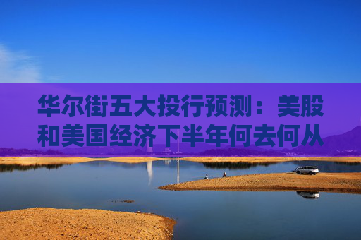 华尔街五大投行预测：美股和美国经济下半年何去何从？