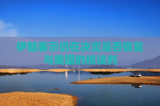 伊朗表示仍在决定是否恢复与美国的核谈判