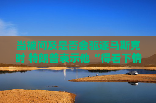 当被问及是否会驱逐马斯克时 特朗普表示他“得看下情况”