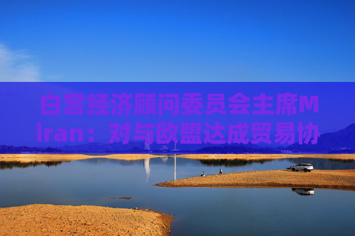 白宫经济顾问委员会主席Miran：对与欧盟达成贸易协议“持乐观态度”