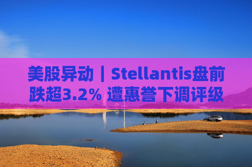 美股异动｜Stellantis盘前跌超3.2% 遭惠誉下调评级至BBB