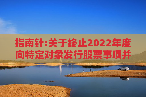 指南针:关于终止2022年度向特定对象发行股票事项并撤回申请文件的公告