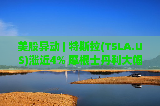美股异动 | 特斯拉(TSLA.US)涨近4% 摩根士丹利大幅上调目标价至800美元