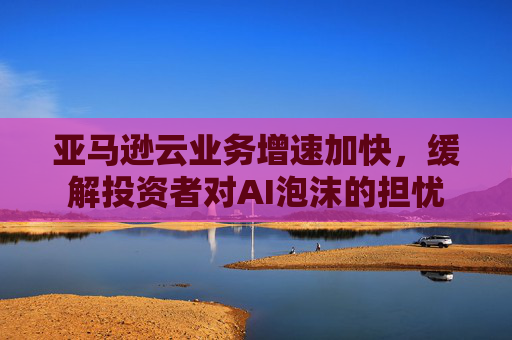 亚马逊云业务增速加快，缓解投资者对AI泡沫的担忧