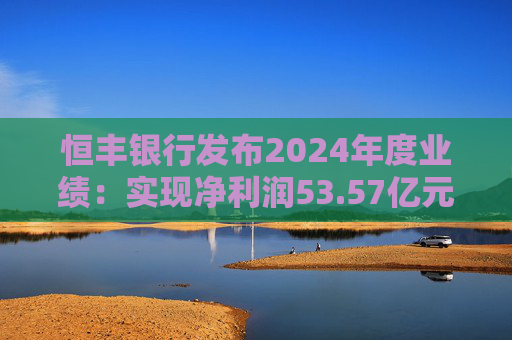 恒丰银行发布2024年度业绩：实现净利润53.57亿元 同比增长4.3%