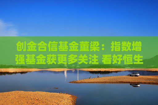 创金合信基金董梁：指数增强基金获更多关注 看好恒生科技、红利、科创板综合指数的布局机会