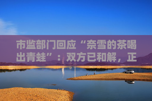 市监部门回应“奈雪的茶喝出青蛙”：双方已和解，正在溯源