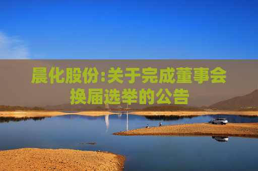 晨化股份:关于完成董事会换届选举的公告