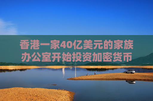 香港一家40亿美元的家族办公室开始投资加密货币