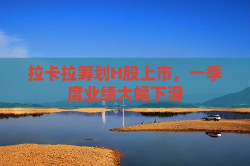 拉卡拉筹划H股上市，一季度业绩大幅下滑
