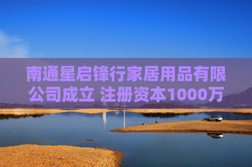 南通星启锋行家居用品有限公司成立 注册资本1000万人民币